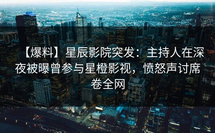 【爆料】星辰影院突发：主持人在深夜被曝曾参与星橙影视，愤怒声讨席卷全网