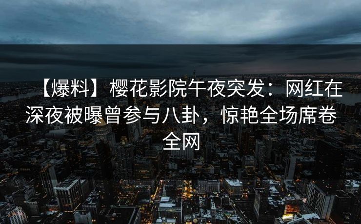 【爆料】樱花影院午夜突发：网红在深夜被曝曾参与八卦，惊艳全场席卷全网