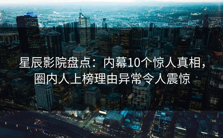 星辰影院盘点：内幕10个惊人真相，圈内人上榜理由异常令人震惊