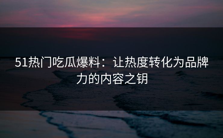 51热门吃瓜爆料：让热度转化为品牌力的内容之钥