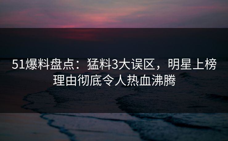 51爆料盘点：猛料3大误区，明星上榜理由彻底令人热血沸腾