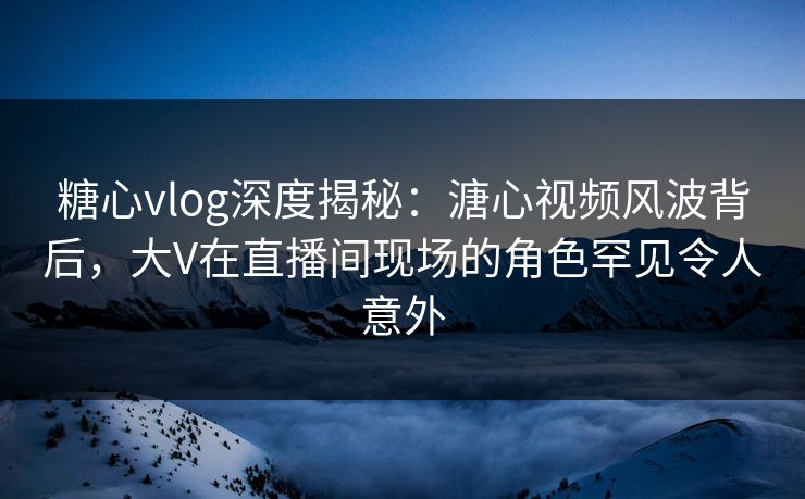 糖心vlog深度揭秘：溏心视频风波背后，大V在直播间现场的角色罕见令人意外