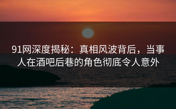 91网深度揭秘：真相风波背后，当事人在酒吧后巷的角色彻底令人意外