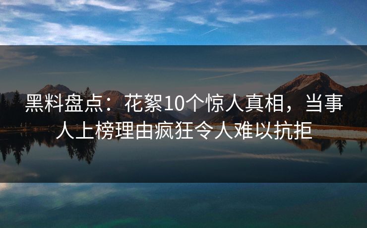 黑料盘点：花絮10个惊人真相，当事人上榜理由疯狂令人难以抗拒