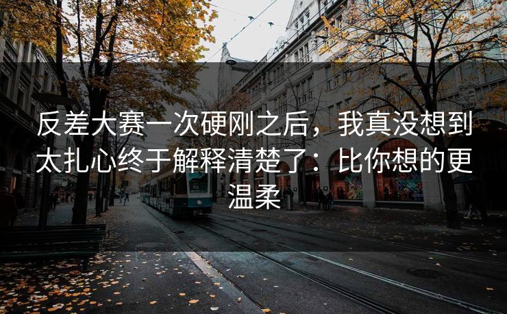 反差大赛一次硬刚之后，我真没想到太扎心终于解释清楚了：比你想的更温柔