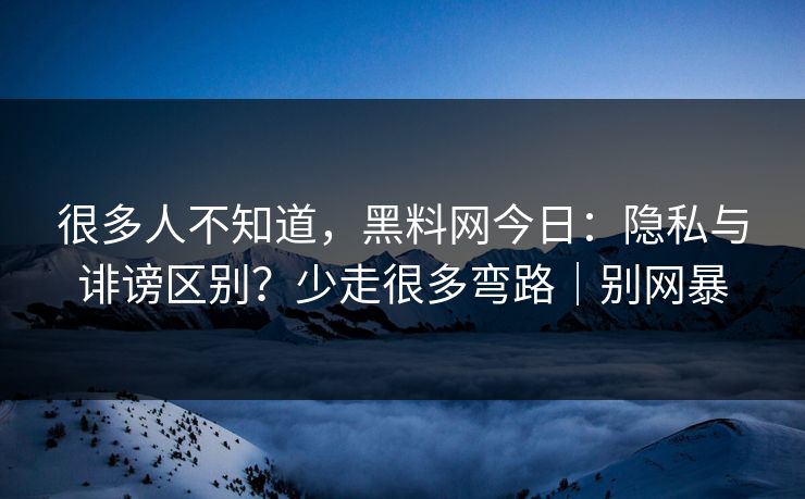 很多人不知道，黑料网今日：隐私与诽谤区别？少走很多弯路｜别网暴